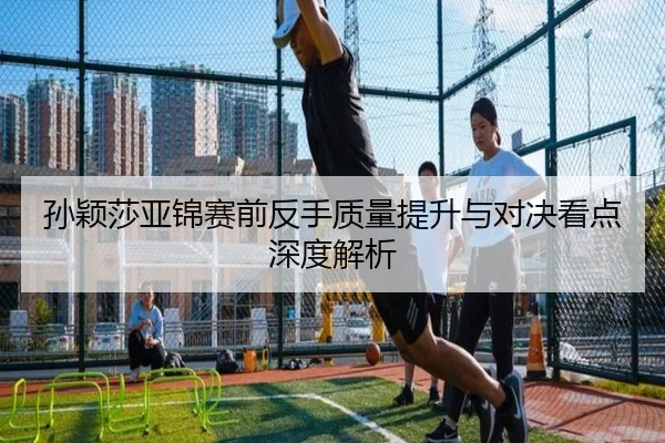 孙颖莎亚锦赛前反手质量提升与对决看点深度解析（OBSPORTS）